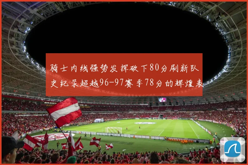骑士内线强势发挥砍下80分刷新队史纪录超越96-97赛季78分的辉煌表现