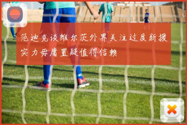 范迪克谈维尔茨外界关注过度新援实力毋庸置疑值得信赖