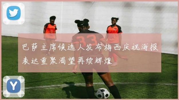 巴萨主席候选人发布梅西庆祝海报表达重聚渴望再续辉煌