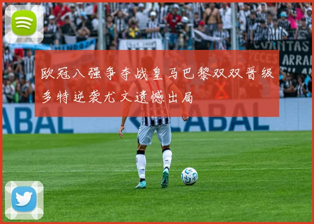 欧冠八强争夺战皇马巴黎双双晋级多特逆袭尤文遗憾出局