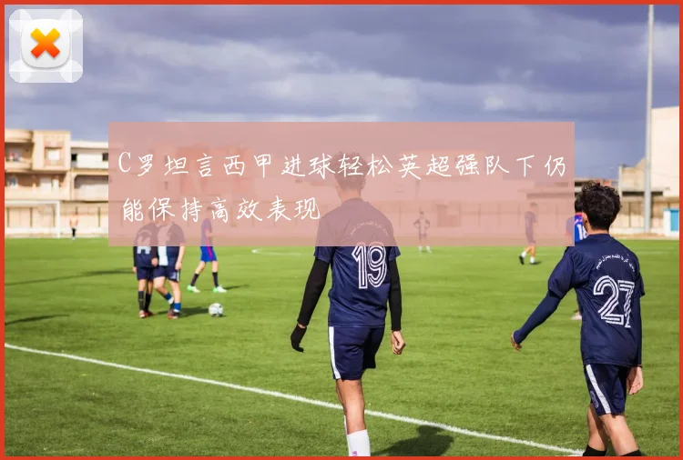 C罗坦言西甲进球轻松英超强队下仍能保持高效表现
