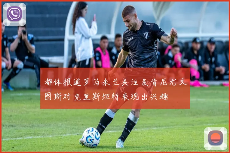 都体报道罗马米兰关注麦肯尼尤文图斯对克里斯坦特表现出兴趣