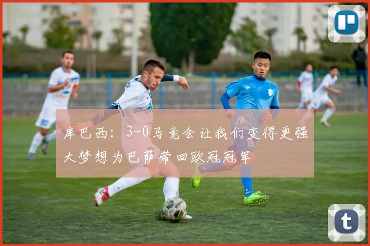 库巴西：3-0马竞会让我们变得更强大梦想为巴萨带回欧冠冠军