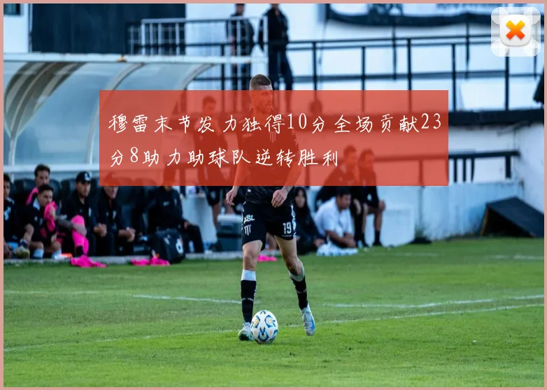 穆雷末节发力独得10分全场贡献23分8助力助球队逆转胜利