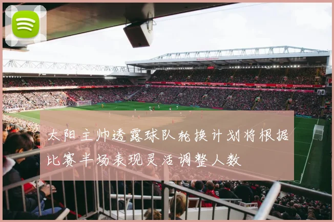 太阳主帅透露球队轮换计划将根据比赛半场表现灵活调整人数