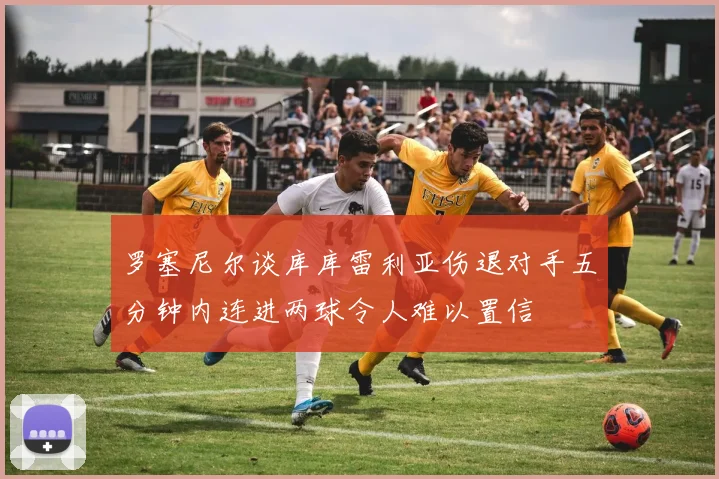罗塞尼尔谈库库雷利亚伤退对手五分钟内连进两球令人难以置信