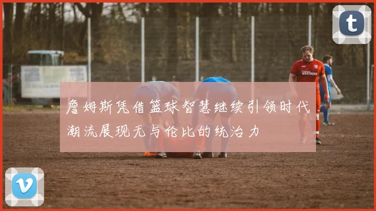 詹姆斯凭借篮球智慧继续引领时代潮流展现无与伦比的统治力