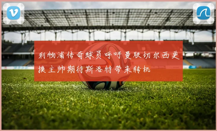 利物浦传奇球员呼吁曼联切尔西更换主帅期待斯洛特带来转机