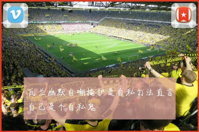 瓦兰幽默自嘲掩护是自私打法直言自己是个自私鬼