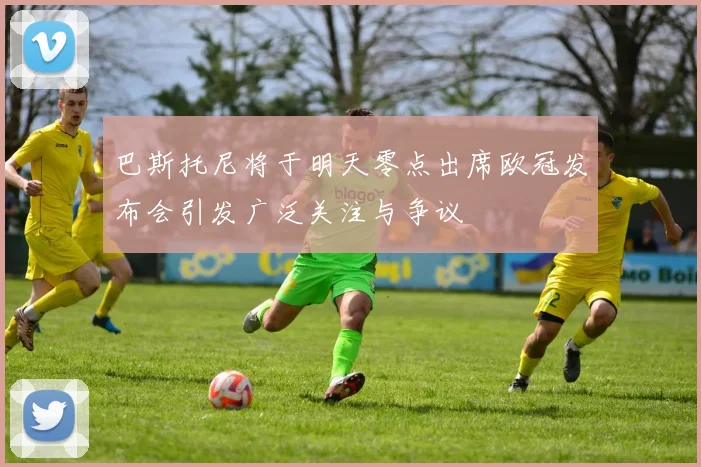 巴斯托尼将于明天零点出席欧冠发布会引发广泛关注与争议