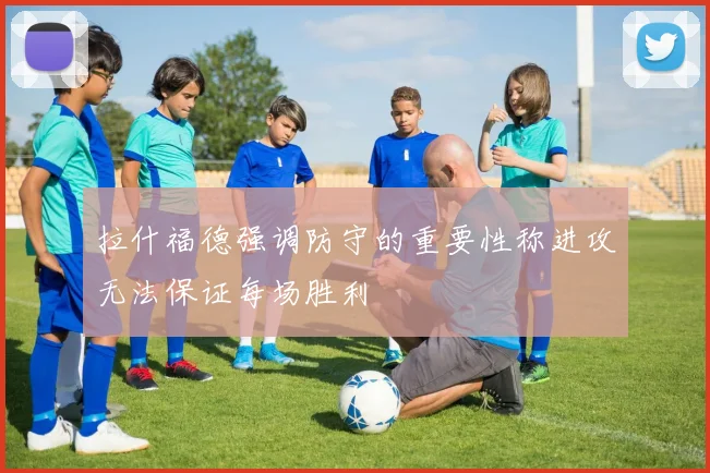 拉什福德强调防守的重要性称进攻无法保证每场胜利
