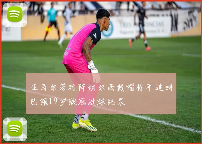 亚马尔若对阵切尔西戴帽将平追姆巴佩19岁欧冠进球纪录