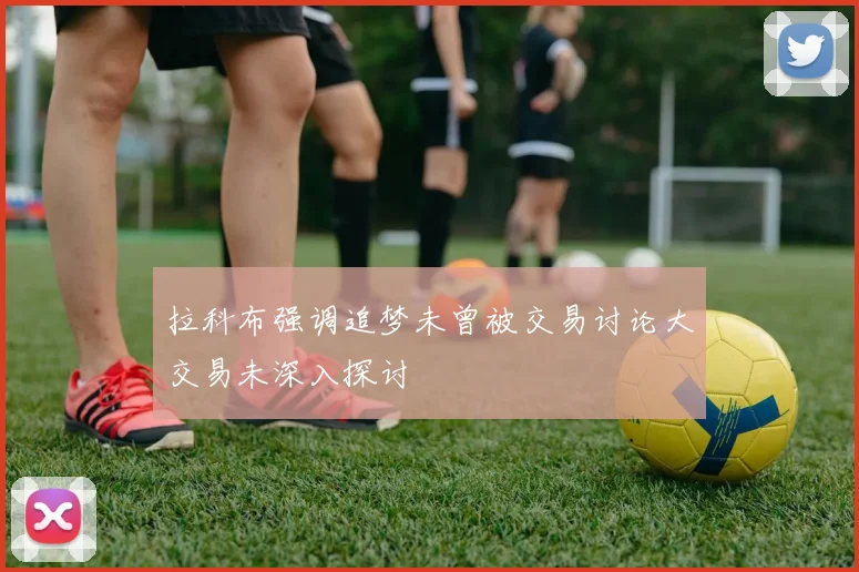 拉科布强调追梦未曾被交易讨论大交易未深入探讨