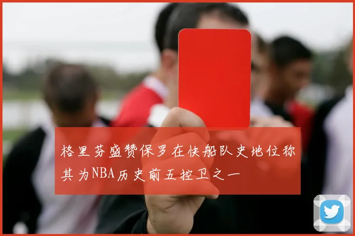 格里芬盛赞保罗在快船队史地位称其为NBA历史前五控卫之一