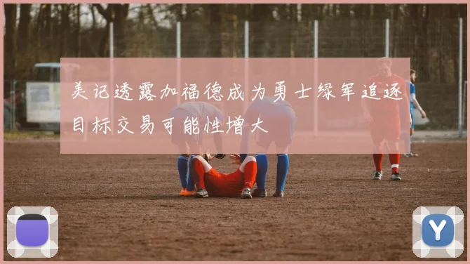 美记透露加福德成为勇士绿军追逐目标交易可能性增大