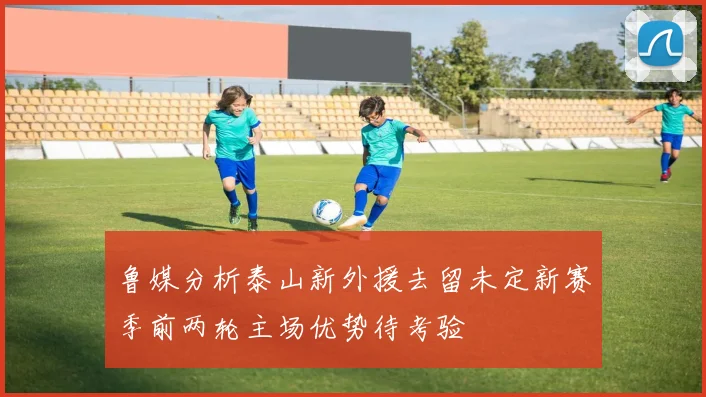 鲁媒分析泰山新外援去留未定新赛季前两轮主场优势待考验
