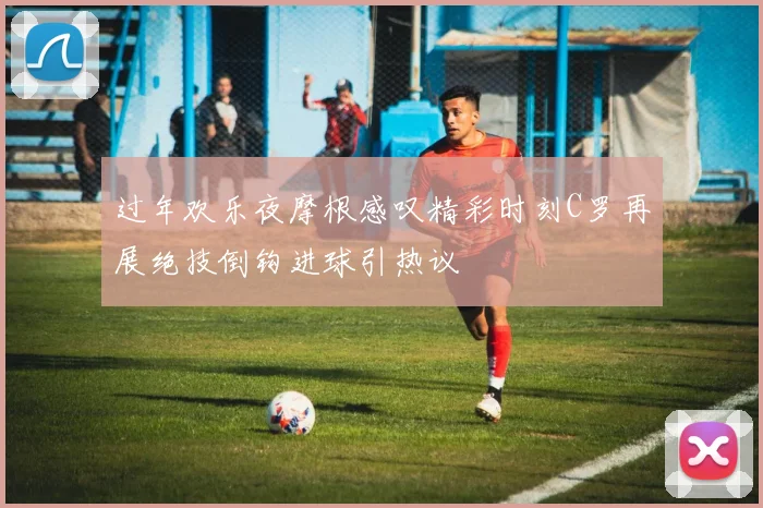 过年欢乐夜摩根感叹精彩时刻C罗再展绝技倒钩进球引热议