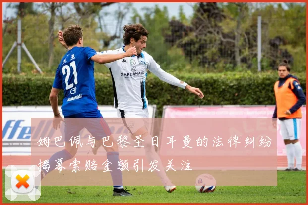 姆巴佩与巴黎圣日耳曼的法律纠纷揭幕索赔金额引发关注
