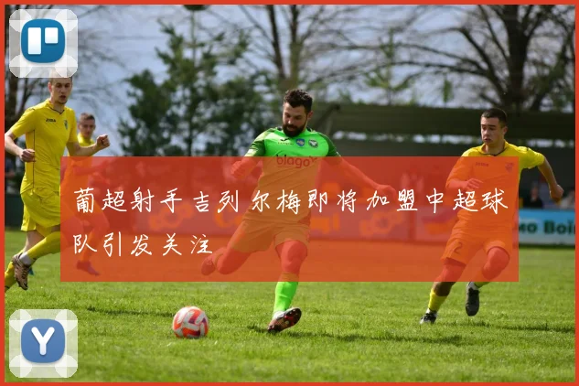 葡超射手吉列尔梅即将加盟中超球队引发关注