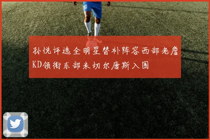 孙悦评选全明星替补阵容西部老詹KD领衔东部米切尔唐斯入围