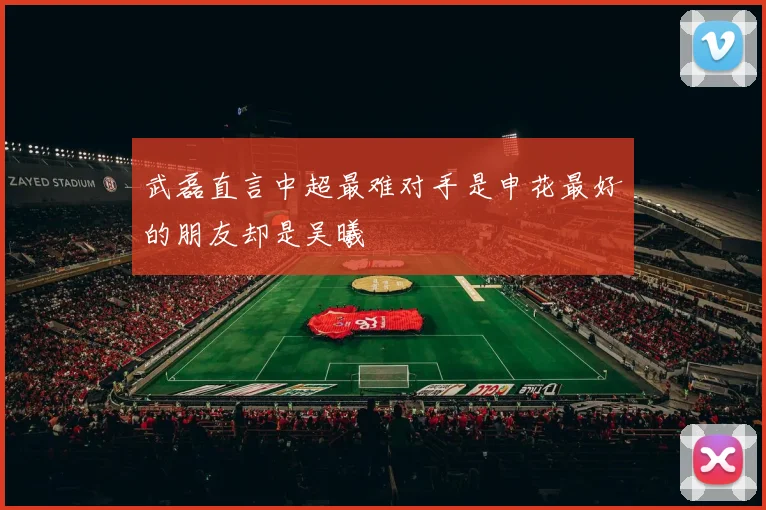 武磊直言中超最难对手是申花最好的朋友却是吴曦
