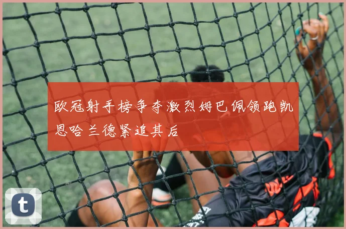 欧冠射手榜争夺激烈姆巴佩领跑凯恩哈兰德紧追其后