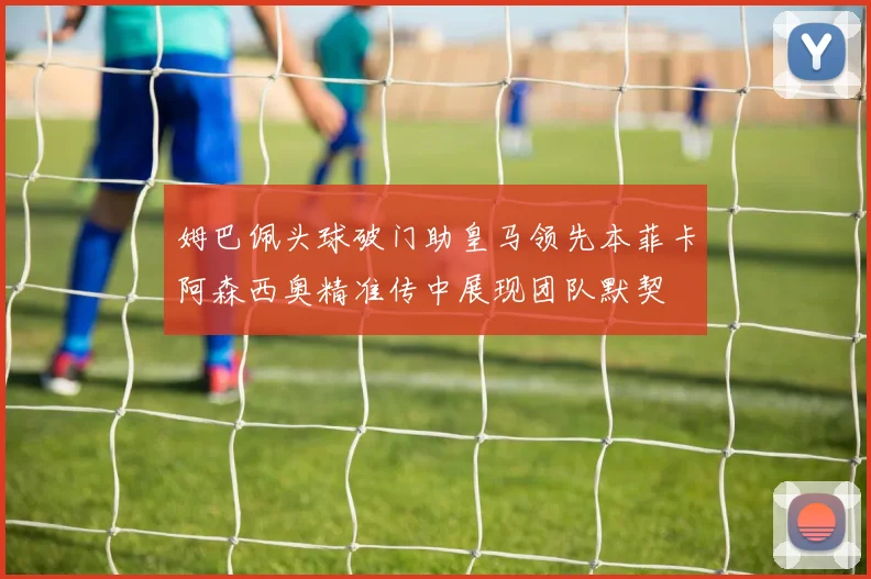 姆巴佩头球破门助皇马领先本菲卡阿森西奥精准传中展现团队默契