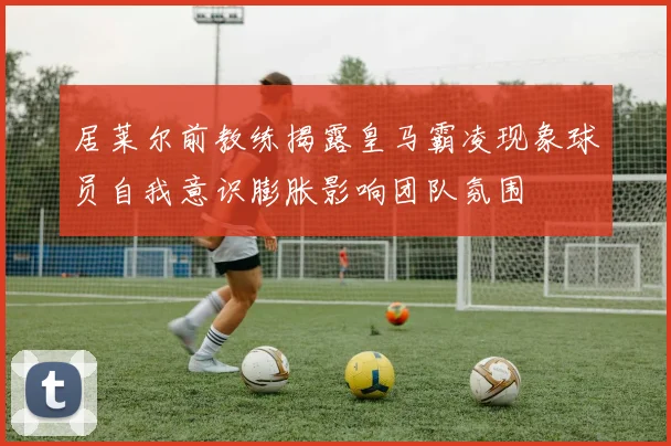 居莱尔前教练揭露皇马霸凌现象球员自我意识膨胀影响团队氛围