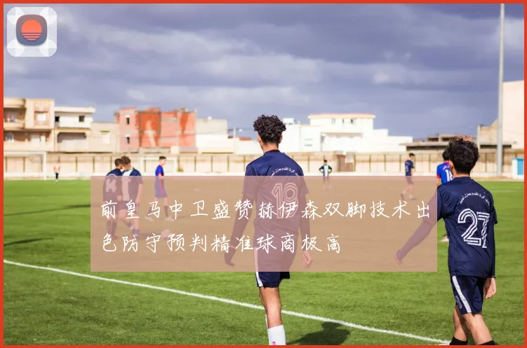 前皇马中卫盛赞赫伊森双脚技术出色防守预判精准球商极高
