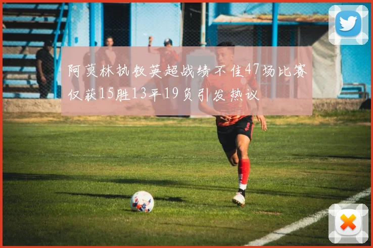 阿莫林执教英超战绩不佳47场比赛仅获15胜13平19负引发热议