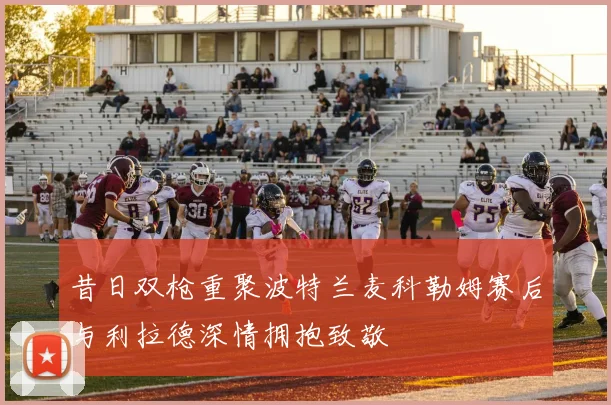 昔日双枪重聚波特兰麦科勒姆赛后与利拉德深情拥抱致敬