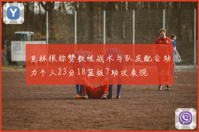 克林根称赞教练战术与队友配合助力个人23分18篮板7助攻表现