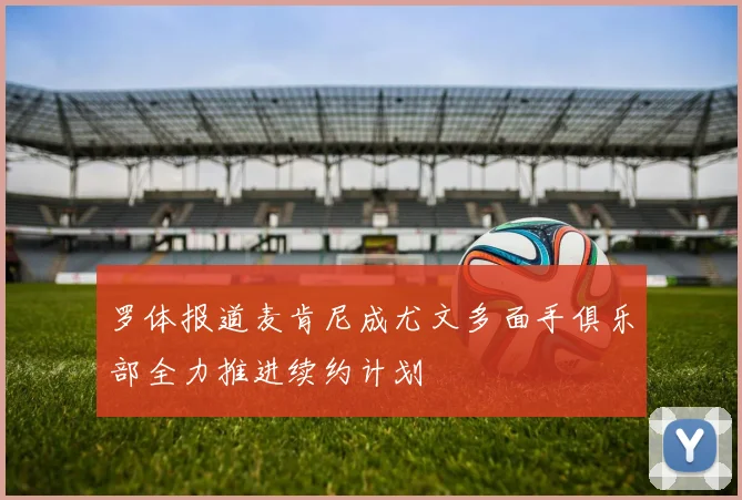 罗体报道麦肯尼成尤文多面手俱乐部全力推进续约计划