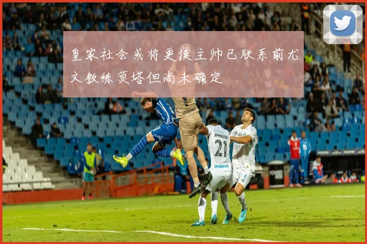 皇家社会或将更换主帅已联系前尤文教练莫塔但尚未确定