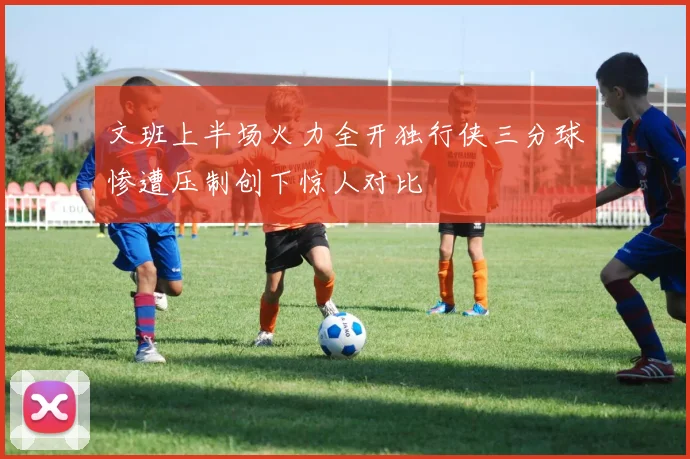 文班上半场火力全开独行侠三分球惨遭压制创下惊人对比